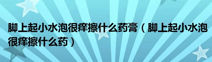 腳上起小水泡很癢擦什么藥膏（腳上起小水泡很癢擦什么藥）