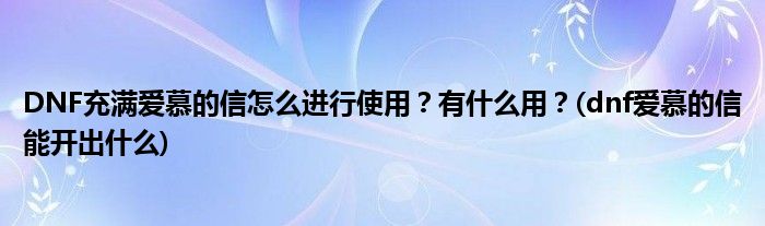 DNF充滿愛慕的信怎么進行使用？有什么用？(dnf愛慕的信能開出什么)