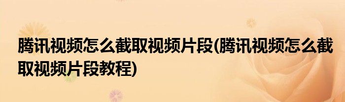 騰訊視頻怎么截取視頻片段(騰訊視頻怎么截取視頻片段教程)