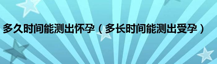 多久時間能測出懷孕（多長時間能測出受孕）