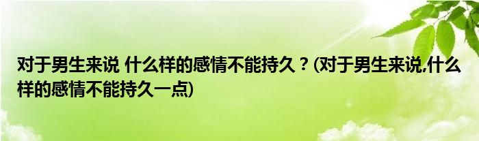 對于男生來說 什么樣的感情不能持久？(對于男生來說,什么樣的感情不能持久一點)