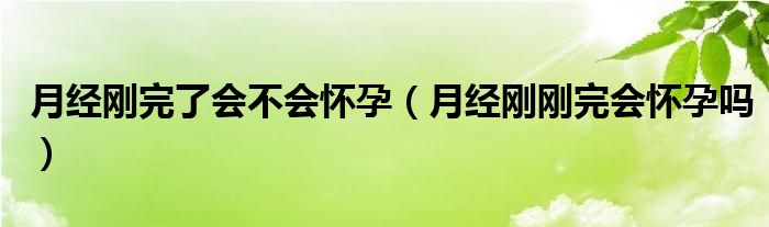 月經(jīng)剛完了會(huì)不會(huì)懷孕（月經(jīng)剛剛完會(huì)懷孕嗎）