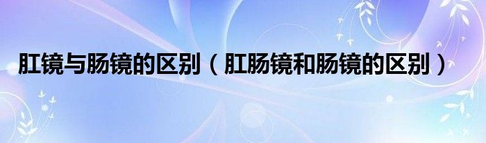 肛鏡與腸鏡的區(qū)別（肛腸鏡和腸鏡的區(qū)別）