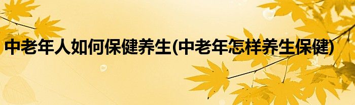 中老年人如何保健養(yǎng)生(中老年怎樣養(yǎng)生保健)