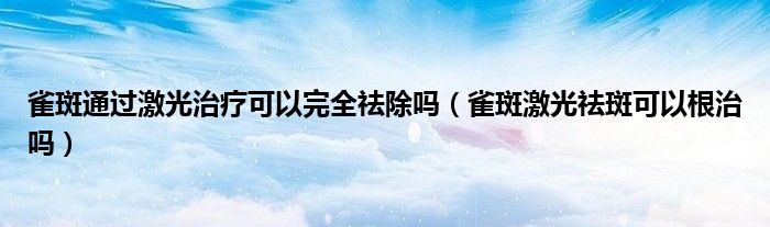 雀斑通過(guò)激光治療可以完全祛除嗎（雀斑激光祛斑可以根治嗎）