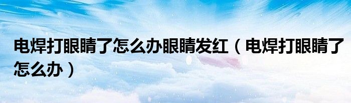 電焊打眼睛了怎么辦眼睛發(fā)紅（電焊打眼睛了怎么辦）