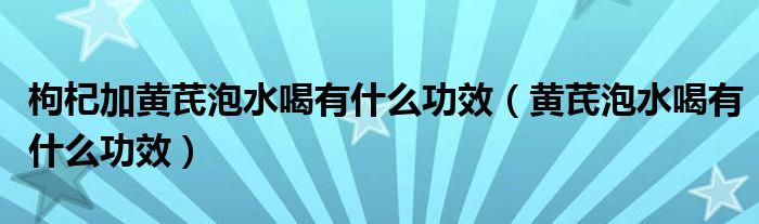 枸杞加黃芪泡水喝有什么功效（黃芪泡水喝有什么功效）