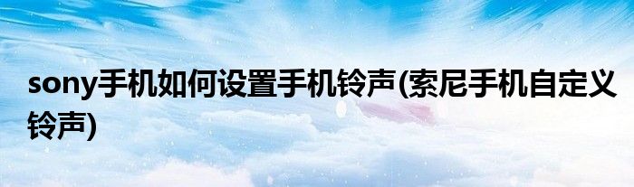 sony手機(jī)如何設(shè)置手機(jī)鈴聲(索尼手機(jī)自定義鈴聲)