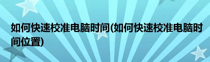 如何快速校準(zhǔn)電腦時(shí)間(如何快速校準(zhǔn)電腦時(shí)間位置)