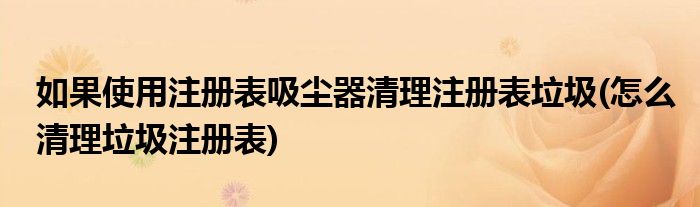 如果使用注冊表吸塵器清理注冊表垃圾(怎么清理垃圾注冊表)