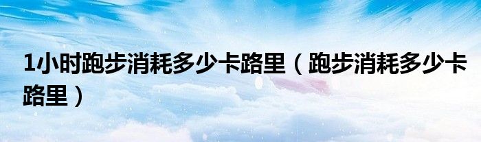 1小時跑步消耗多少卡路里（跑步消耗多少卡路里）