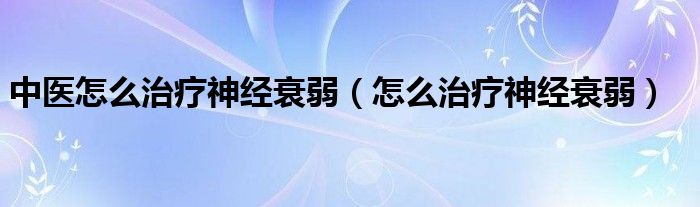 中醫(yī)怎么治療神經(jīng)衰弱（怎么治療神經(jīng)衰弱）