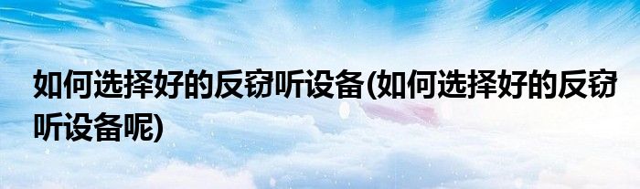 如何選擇好的反竊聽(tīng)設(shè)備(如何選擇好的反竊聽(tīng)設(shè)備呢)