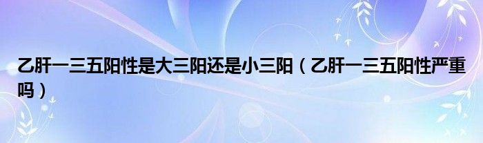 乙肝一三五陽性是大三陽還是小三陽（乙肝一三五陽性嚴(yán)重嗎）