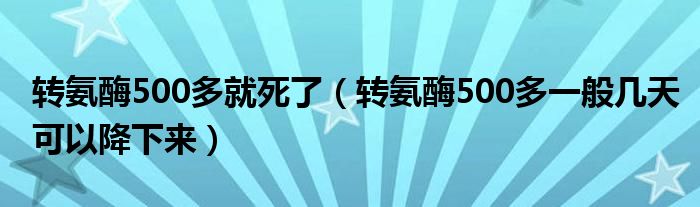 轉(zhuǎn)氨酶500多就死了（轉(zhuǎn)氨酶500多一般幾天可以降下來）