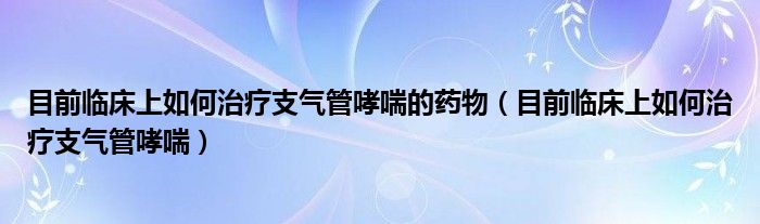 目前臨床上如何治療支氣管哮喘的藥物（目前臨床上如何治療支氣管哮喘）