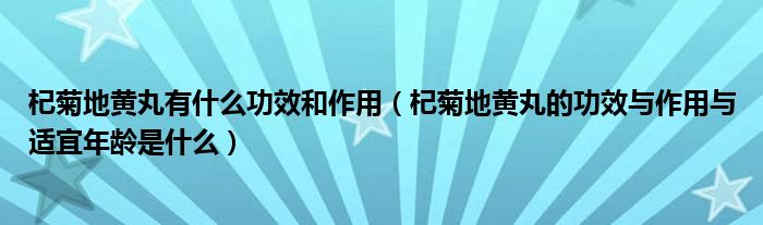 杞菊地黃丸有什么功效和作用（杞菊地黃丸的功效與作用與適宜年齡是什么）