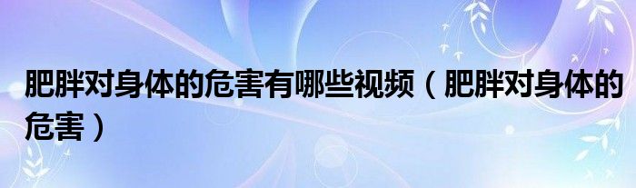 肥胖對(duì)身體的危害有哪些視頻（肥胖對(duì)身體的危害）