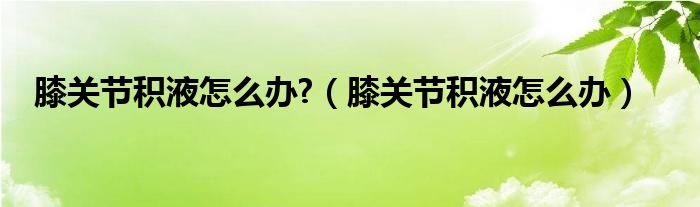 膝關(guān)節(jié)積液怎么辦?（膝關(guān)節(jié)積液怎么辦）