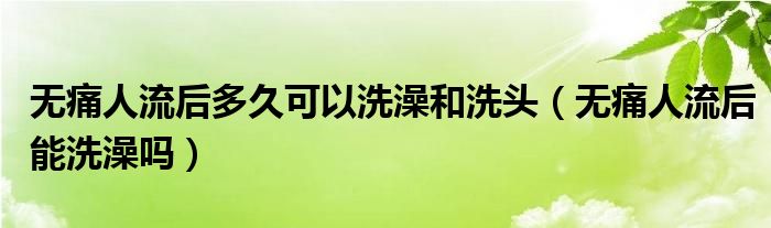 無痛人流后多久可以洗澡和洗頭（無痛人流后能洗澡嗎）