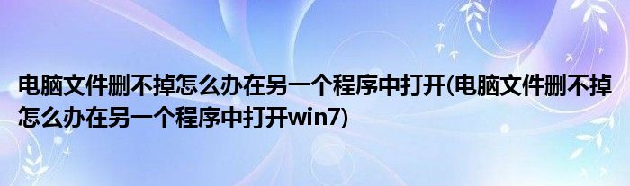 電腦文件刪不掉怎么辦在另一個程序中打開(電腦文件刪不掉怎么辦在另一個程序中打開win7)