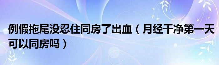 例假拖尾沒(méi)忍住同房了出血（月經(jīng)干凈第一天可以同房嗎）