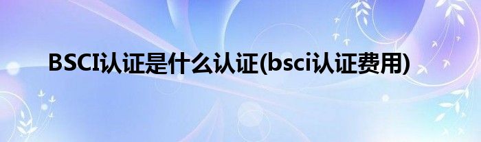 BSCI認證是什么認證(bsci認證費用)