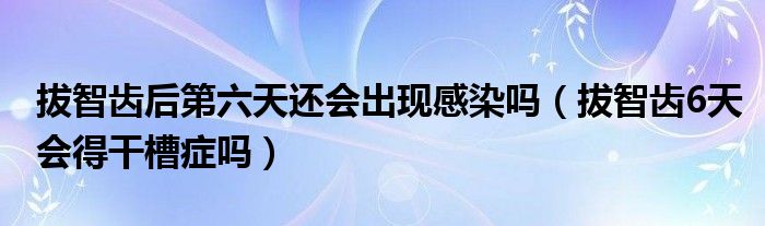 拔智齒后第六天還會出現(xiàn)感染嗎（拔智齒6天會得干槽癥嗎）