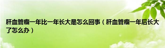 肝血管瘤一年比一年長(zhǎng)大是怎么回事（肝血管瘤一年后長(zhǎng)大了怎么辦）