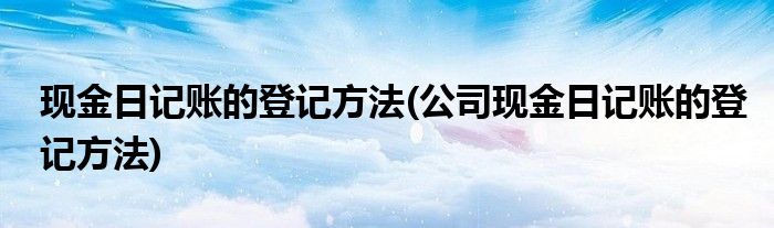 現(xiàn)金日記賬的登記方法(公司現(xiàn)金日記賬的登記方法)