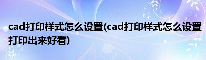 cad打印樣式怎么設(shè)置(cad打印樣式怎么設(shè)置打印出來好看)