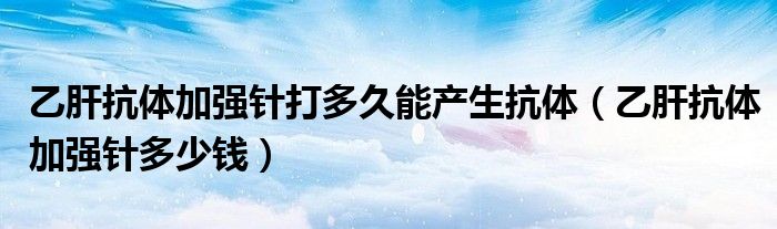 乙肝抗體加強(qiáng)針打多久能產(chǎn)生抗體（乙肝抗體加強(qiáng)針多少錢）