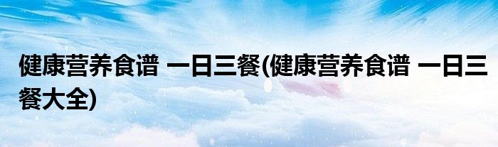 健康營(yíng)養(yǎng)食譜 一日三餐(健康營(yíng)養(yǎng)食譜 一日三餐大全)