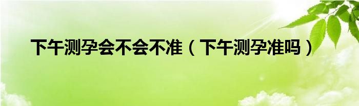 下午測(cè)孕會(huì)不會(huì)不準(zhǔn)（下午測(cè)孕準(zhǔn)嗎）