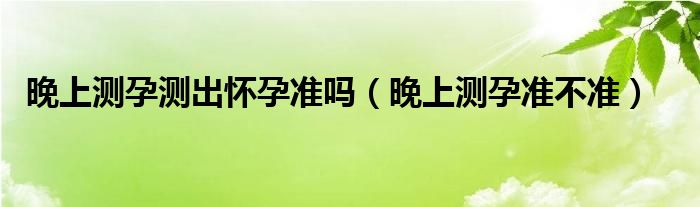 晚上測孕測出懷孕準(zhǔn)嗎（晚上測孕準(zhǔn)不準(zhǔn)）