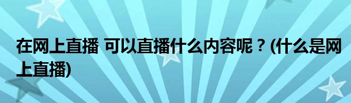 在網(wǎng)上直播 可以直播什么內(nèi)容呢？(什么是網(wǎng)上直播)