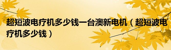 超短波電療機(jī)多少錢一臺(tái)澳新電機(jī)（超短波電療機(jī)多少錢）