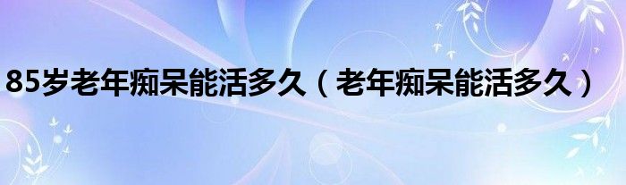 85歲老年癡呆能活多久（老年癡呆能活多久）