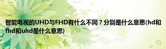 智能電視的UHD與FHD有什么不同？分別是什么意思(hd和fhd和uhd是什么意思)