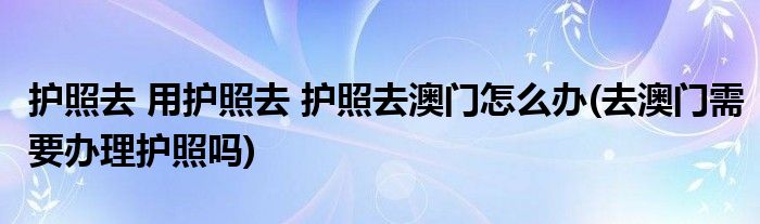 護(hù)照去 用護(hù)照去 護(hù)照去澳門怎么辦(去澳門需要辦理護(hù)照嗎)