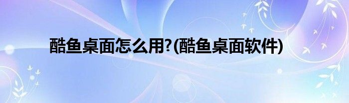 酷魚桌面怎么用?(酷魚桌面軟件)