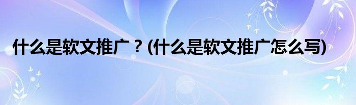 什么是軟文推廣？(什么是軟文推廣怎么寫)