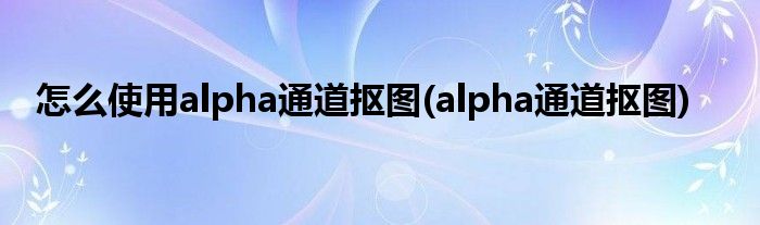 怎么使用alpha通道摳圖(alpha通道摳圖)