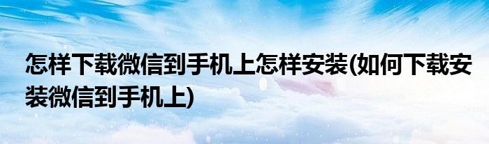 怎樣下載微信到手機上怎樣安裝(如何下載安裝微信到手機上)