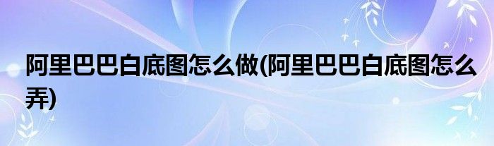 阿里巴巴白底圖怎么做(阿里巴巴白底圖怎么弄)