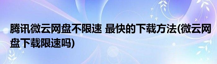 騰訊微云網(wǎng)盤不限速 最快的下載方法(微云網(wǎng)盤下載限速嗎)