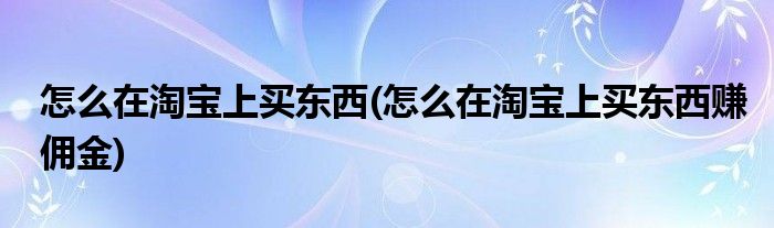 怎么在淘寶上買東西(怎么在淘寶上買東西賺傭金)