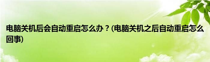 電腦關(guān)機后會自動重啟怎么辦？(電腦關(guān)機之后自動重啟怎么回事)