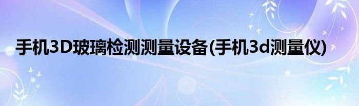 手機(jī)3D玻璃檢測(cè)測(cè)量設(shè)備(手機(jī)3d測(cè)量?jī)x)