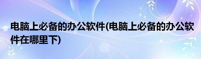 電腦上必備的辦公軟件(電腦上必備的辦公軟件在哪里下)